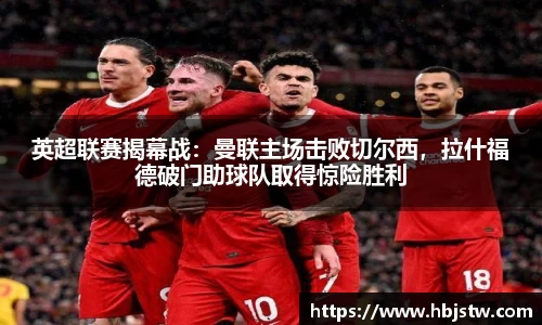 英超联赛揭幕战：曼联主场击败切尔西，拉什福德破门助球队取得惊险胜利