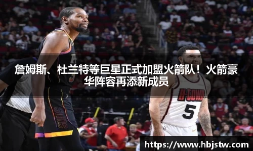 詹姆斯、杜兰特等巨星正式加盟火箭队！火箭豪华阵容再添新成员