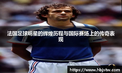 法国足球明星的辉煌历程与国际赛场上的传奇表现