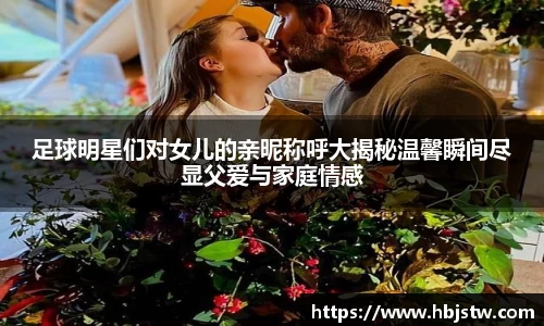 足球明星们对女儿的亲昵称呼大揭秘温馨瞬间尽显父爱与家庭情感